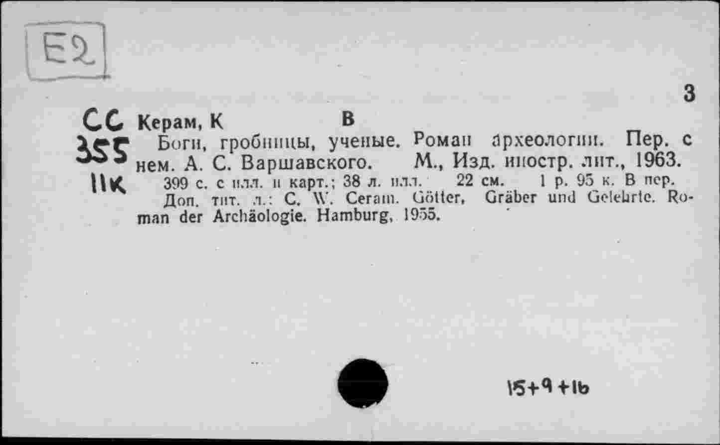 ﻿(Ei
CC Керам, К	В
1er Боги, гробницы, ученые. Роман археологии. Пер. с нем. А. С. Варшавского. М., Изд. иностр, лит., 1963.
UK 3^9 с. с илл. и карт.; 38 л. илл. 22 Доп. тит. л.: С. W. Cerain. Götter, man der Archäologie. Hamburg, 1955.
см. 1 p. 95 к. В пер. Gräber und Gelehrte. Ro-
V5+4flb